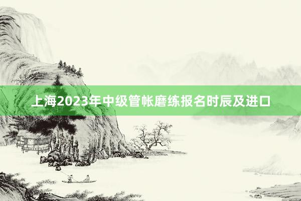 上海2023年中级管帐磨练报名时辰及进口