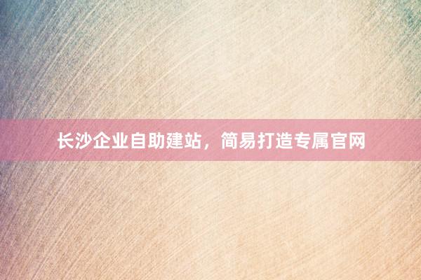 长沙企业自助建站，简易打造专属官网