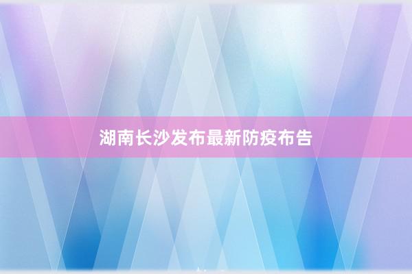 湖南长沙发布最新防疫布告