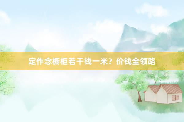 定作念橱柜若干钱一米？价钱全领路