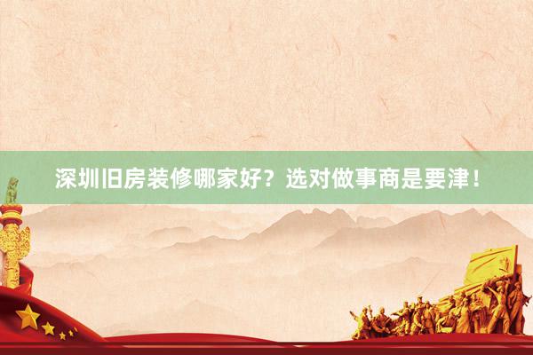 深圳旧房装修哪家好？选对做事商是要津！