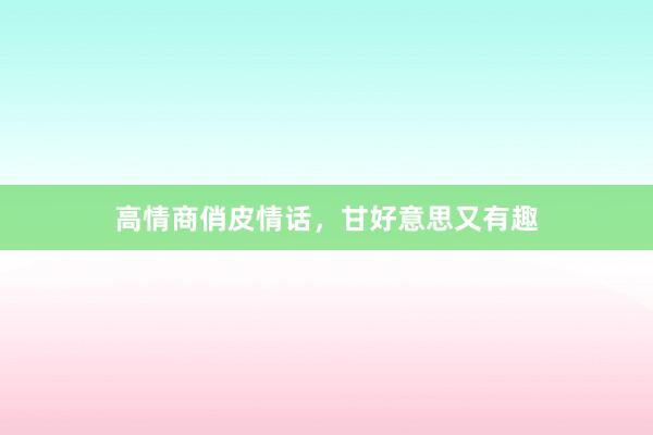 高情商俏皮情话，甘好意思又有趣